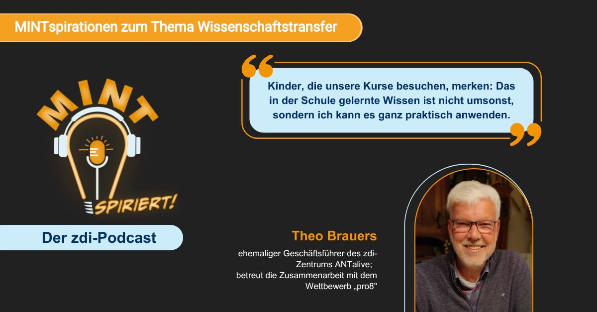Auf dem Imagebild zum Podcast „MINTspiriert - der zdi-Podcast“ ist Theo Brauers zu sehen. Der ehemalige Geschäftsführer des zdi-Zentrums ANTalive betreut die Zusammenarbeit mit dem Wettbewerb "pro8" und ist Gast zum Thema Wissenschaftstransfer. Er wird zitiert mit den Worten: "Kinder, dis unsere Kurse besuchen, merken: Das in der Schule gelernte Wissen ist nicht umsonst, sondern in kann es ganz praktisch anwenden."