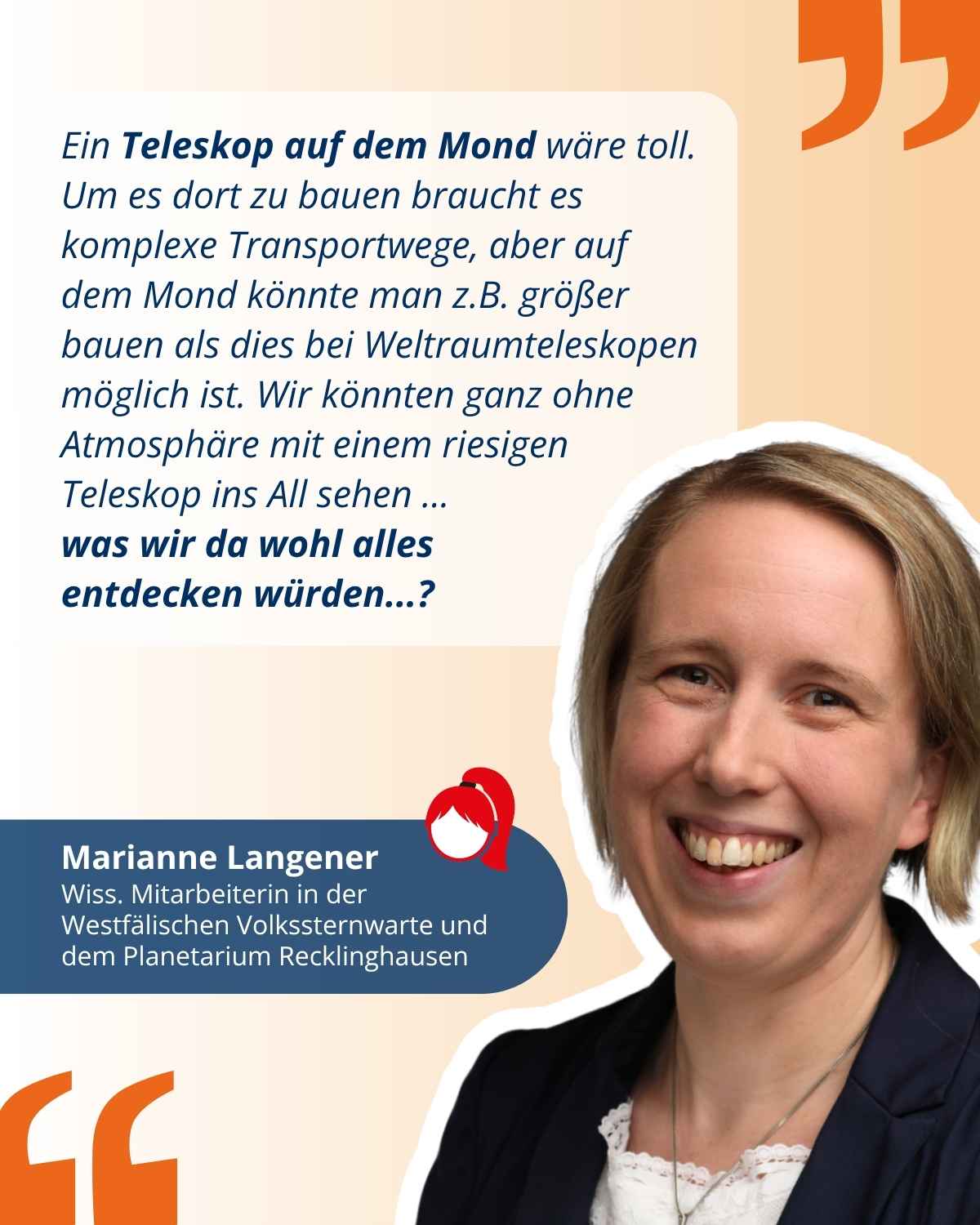Das Bild zeigt ein Zitat von zdi-Heldin Marianne Langener, Wissenschaftliche Mitarbeiterin an der Westfälischen Volkssternwarte und Planetarium Recklinghausen: "Ein Teleskop auf dem Mond wäre toll. Um es dort zu bauen braucht es komplexe Transportwege, aber auf dem Mond könnte man z.B. größer bauen als dies bei Weltraumteleskopen möglich ist. Wir könnten ganz ohne Atmosphäre mit einem riesigen Teleskop ins All sehen ... was wir da wohl alles 
entdecken würden...?"